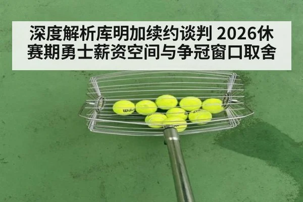 深度解析库明加续约谈判 2026休赛期勇士薪资空间与争冠窗口取舍